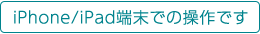 iPhone/iPad端末での操作です